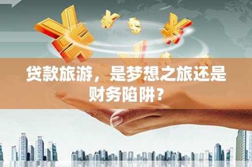 铜仁贷款旅游，是梦想之旅还是财务陷阱？