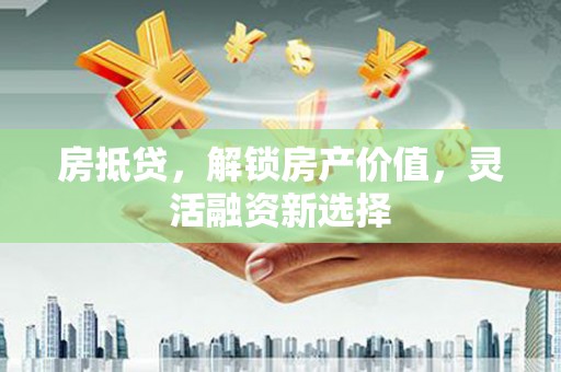 铜仁房抵贷，解锁房产价值，灵活融资新选择