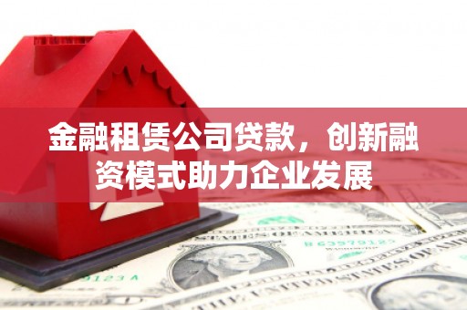 铜仁金融租赁公司贷款，创新融资模式助力企业发展