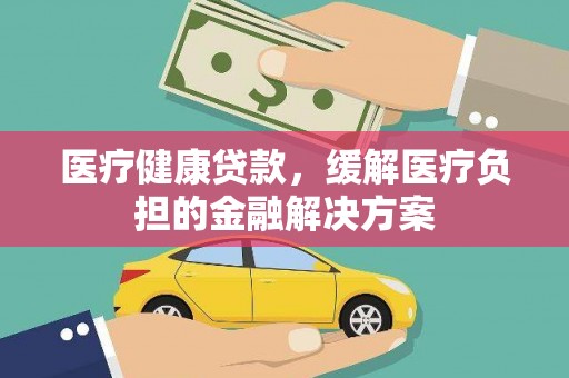 铜仁医疗健康贷款，缓解医疗负担的金融解决方案