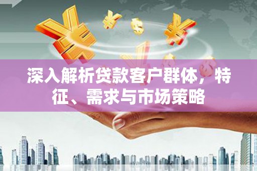 铜仁深入解析贷款客户群体，特征、需求与市场策略