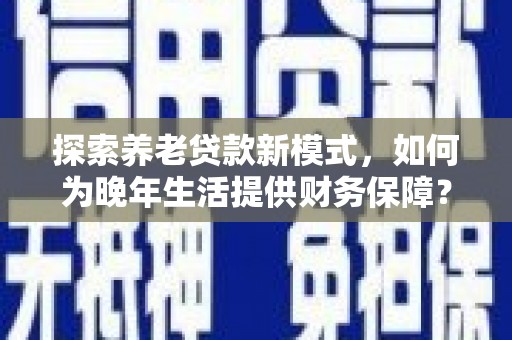 铜仁探索养老贷款新模式，如何为晚年生活提供财务保障？