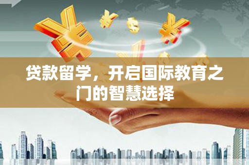 铜仁贷款留学，开启国际教育之门的智慧选择