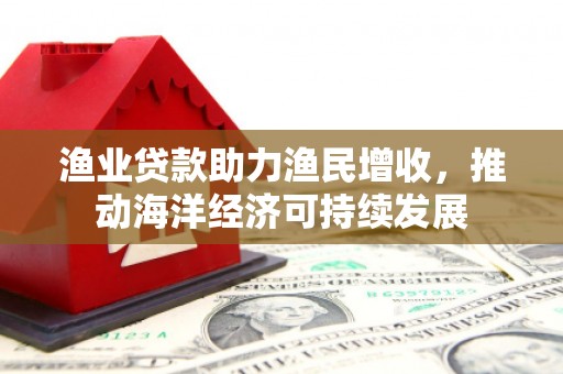 铜仁渔业贷款助力渔民增收，推动海洋经济可持续发展
