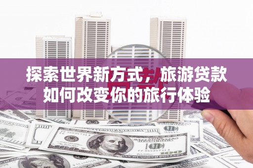 铜仁探索世界新方式，旅游贷款如何改变你的旅行体验