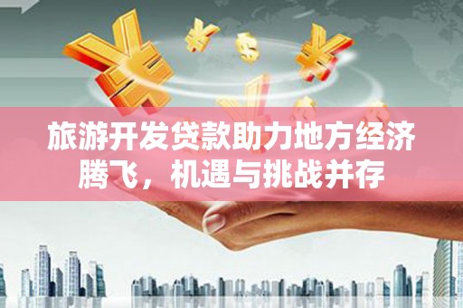 铜仁旅游开发贷款助力地方经济腾飞，机遇与挑战并存