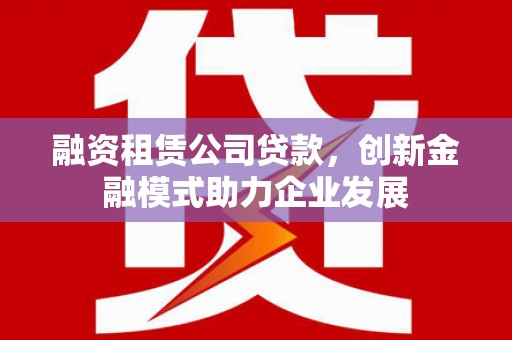 铜仁融资租赁公司贷款，创新金融模式助力企业发展