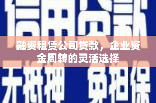 铜仁融资租赁公司贷款，企业资金周转的灵活选择