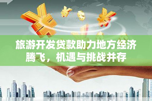铜仁旅游开发贷款助力地方经济腾飞，机遇与挑战并存