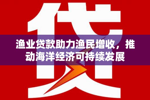 铜仁渔业贷款助力渔民增收，推动海洋经济可持续发展