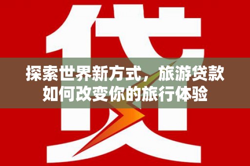 铜仁探索世界新方式，旅游贷款如何改变你的旅行体验
