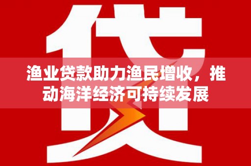 铜仁渔业贷款助力渔民增收，推动海洋经济可持续发展