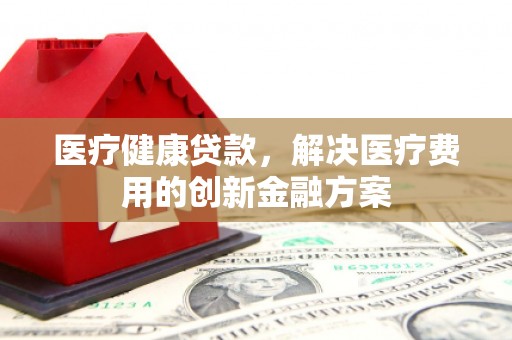 铜仁医疗健康贷款，解决医疗费用的创新金融方案