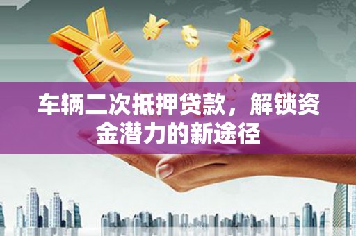 铜仁车辆二次抵押贷款，解锁资金潜力的新途径