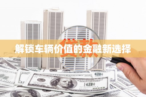 铜仁解锁车辆价值的金融新选择