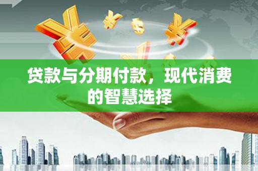 铜仁贷款与分期付款，现代消费的智慧选择