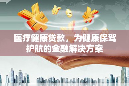 铜仁医疗健康贷款，为健康保驾护航的金融解决方案