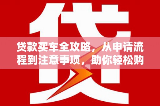 铜仁贷款买车全攻略，从申请流程到注意事项，助你轻松购车